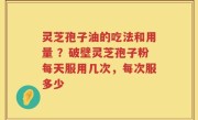 灵芝孢子油的吃法和用量 ？破壁灵芝孢子粉每天服用几次，每次服多少