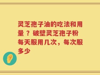 灵芝孢子油的吃法和用量 ？破壁灵芝孢子粉每天服用几次，每次服多少