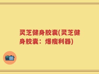 灵芝健身胶囊(灵芝健身胶囊：爆瘦利器)