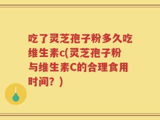 吃了灵芝孢子粉多久吃维生素c(灵芝孢子粉与维生素C的合理食用时间？)