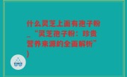 什么灵芝上面有孢子粉_“灵芝孢子粉：珍贵营养来源的全面解析”)