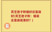 灵芝孢子粉桶好还是袋好(灵芝孢子粉：桶装还是袋装更好？)