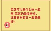 灵芝可以跟什么吃一起煮(灵芝的最佳搭档：这些食材和它一起煮最好)