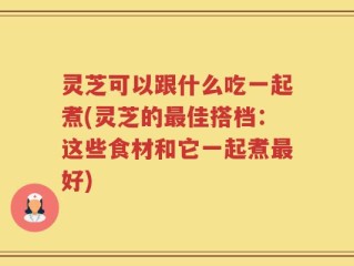 灵芝可以跟什么吃一起煮(灵芝的最佳搭档：这些食材和它一起煮最好)