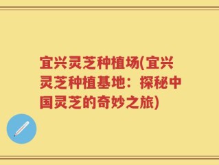 宜兴灵芝种植场(宜兴灵芝种植基地：探秘中国灵芝的奇妙之旅)