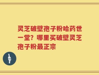 灵芝破壁孢子粉哈药世一堂？哪里买破壁灵芝孢子粉最正宗
