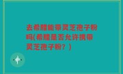 去希腊能带灵芝孢子粉吗(希腊是否允许携带灵芝孢子粉？)