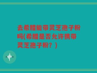 去希腊能带灵芝孢子粉吗(希腊是否允许携带灵芝孢子粉？)