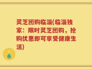 灵芝团购临淄(临淄独家：限时灵芝团购，抢购优惠即可享受健康生活)