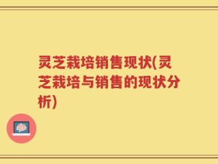 灵芝栽培销售现状(灵芝栽培与销售的现状分析)
