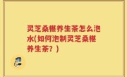 灵芝桑椹养生茶怎么泡水(如何泡制灵芝桑椹养生茶？)