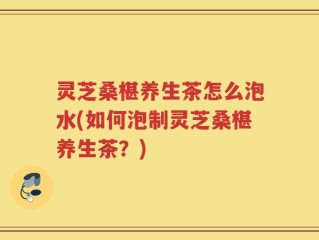 灵芝桑椹养生茶怎么泡水(如何泡制灵芝桑椹养生茶？)