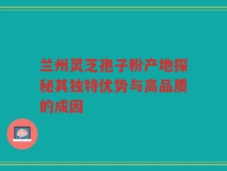 兰州灵芝孢子粉产地探秘其独特优势与高品质的成因