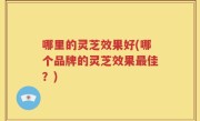 哪里的灵芝效果好(哪个品牌的灵芝效果最佳？)