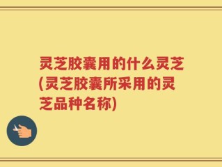 灵芝胶囊用的什么灵芝(灵芝胶囊所采用的灵芝品种名称)