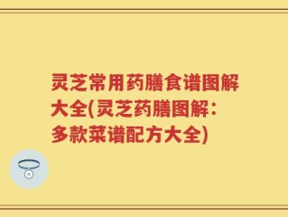 灵芝常用药膳食谱图解大全(灵芝药膳图解：多款菜谱配方大全)