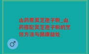 山药煮灵芝孢子粉_山药搭配灵芝孢子粉的烹饪方法与健康益处