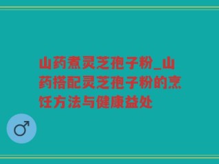 山药煮灵芝孢子粉_山药搭配灵芝孢子粉的烹饪方法与健康益处