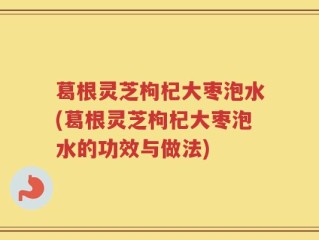 葛根灵芝枸杞大枣泡水(葛根灵芝枸杞大枣泡水的功效与做法)