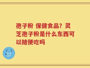 孢子粉 保健食品？灵芝孢子粉是什么东西可以随便吃吗