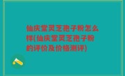 仙庆堂灵芝孢子粉怎么样(仙庆堂灵芝孢子粉的评价及价格测评)