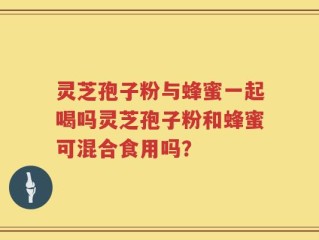 灵芝孢子粉与蜂蜜一起喝吗灵芝孢子粉和蜂蜜可混合食用吗？