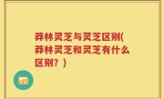 莽林灵芝与灵芝区别(莽林灵芝和灵芝有什么区别？)