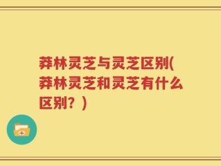 莽林灵芝与灵芝区别(莽林灵芝和灵芝有什么区别？)