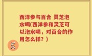 西洋参与百合 灵芝泡水喝(西洋参和灵芝可以泡水喝，对百合的作用怎么样？)