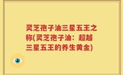 灵芝孢子油三星五王之称(灵芝孢子油：超越三星五王的养生黄金)