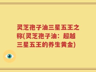 灵芝孢子油三星五王之称(灵芝孢子油：超越三星五王的养生黄金)