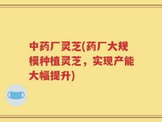 中药厂灵芝(药厂大规模种植灵芝，实现产能大幅提升)