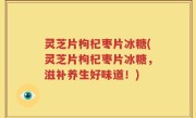 灵芝片枸杞枣片冰糖(灵芝片枸杞枣片冰糖，滋补养生好味道！)