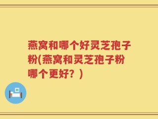 燕窝和哪个好灵芝孢子粉(燕窝和灵芝孢子粉哪个更好？)