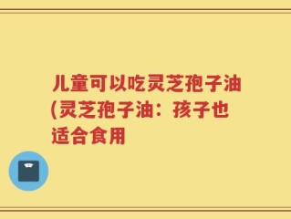 儿童可以吃灵芝孢子油(灵芝孢子油：孩子也适合食用