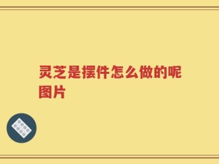 灵芝是摆件怎么做的呢图片