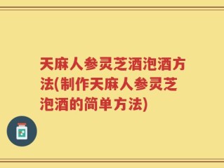 天麻人参灵芝酒泡酒方法(制作天麻人参灵芝泡酒的简单方法)