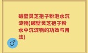 破壁灵芝孢子粉泡水沉淀物(破壁灵芝孢子粉水中沉淀物的功效与用法)