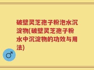 破壁灵芝孢子粉泡水沉淀物(破壁灵芝孢子粉水中沉淀物的功效与用法)