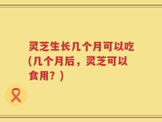 灵芝生长几个月可以吃(几个月后，灵芝可以食用？)