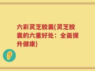 六彩灵芝胶囊(灵芝胶囊的六重好处：全面提升健康)