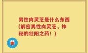男性肉灵芝是什么东西(解密男性肉灵芝，神秘的壮阳之药！)