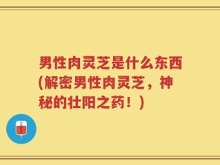 男性肉灵芝是什么东西(解密男性肉灵芝，神秘的壮阳之药！)