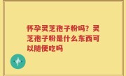 怀孕灵芝孢子粉吗？灵芝孢子粉是什么东西可以随便吃吗