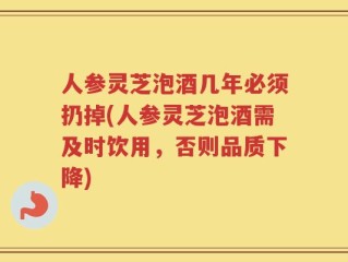 人参灵芝泡酒几年必须扔掉(人参灵芝泡酒需及时饮用，否则品质下降)