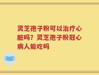 灵芝孢子粉可以治疗心脏吗？灵芝孢子粉冠心病人能吃吗