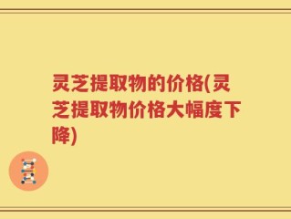 灵芝提取物的价格(灵芝提取物价格大幅度下降)