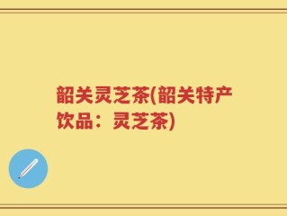 韶关灵芝茶(韶关特产饮品：灵芝茶)