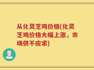 从化灵芝鸡价格(化灵芝鸡价格大幅上涨，市场供不应求)