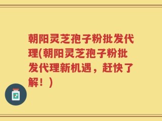朝阳灵芝孢子粉批发代理(朝阳灵芝孢子粉批发代理新机遇，赶快了解！)